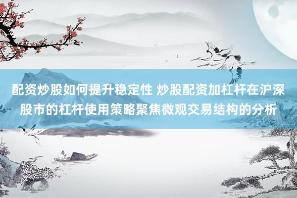 配资炒股如何提升稳定性 炒股配资加杠杆在沪深股市的杠杆使用策略聚焦微观交易结构的分析