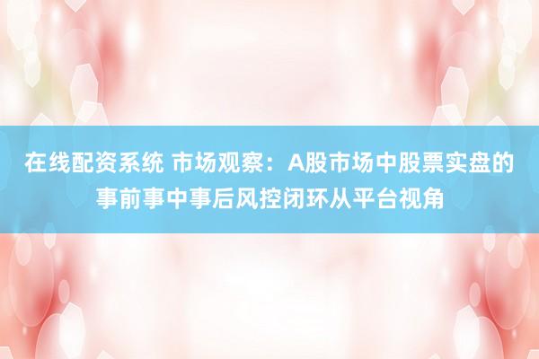 在线配资系统 市场观察：A股市场中股票实盘的事前事中事后风控闭环从平台视角
