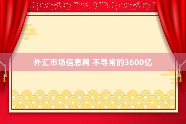 外汇市场信息网 不寻常的3600亿