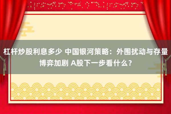 杠杆炒股利息多少 中国银河策略：外围扰动与存量博弈加剧 A股下一步看什么？