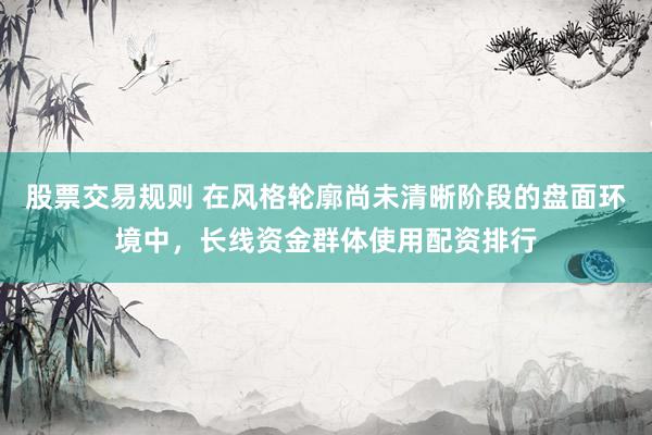 股票交易规则 在风格轮廓尚未清晰阶段的盘面环境中，长线资金群体使用配资排行