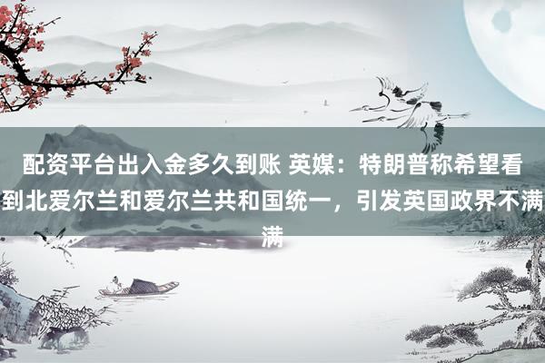 配资平台出入金多久到账 英媒：特朗普称希望看到北爱尔兰和爱尔兰共和国统一，引发英国政界不满
