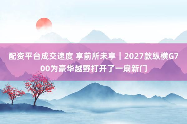 配资平台成交速度 享前所未享｜2027款纵横G700为豪华越野打开了一扇新门