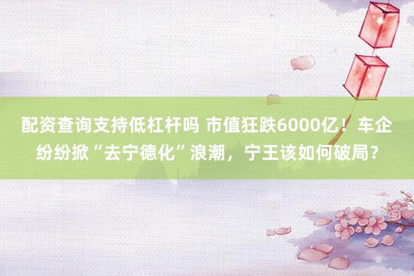 配资查询支持低杠杆吗 市值狂跌6000亿！车企纷纷掀“去宁德化”浪潮，宁王该如何破局？