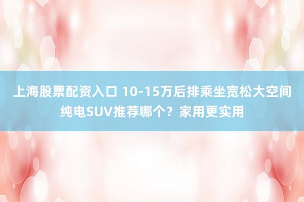 上海股票配资入口 10-15万后排乘坐宽松大空间纯电SUV推荐哪个？家用更实用
