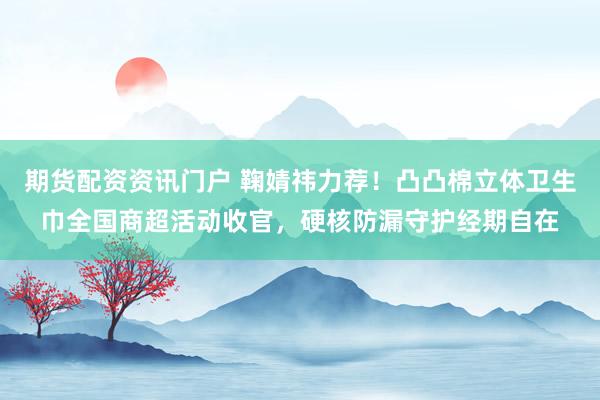 期货配资资讯门户 鞠婧祎力荐！凸凸棉立体卫生巾全国商超活动收官，硬核防漏守护经期自在