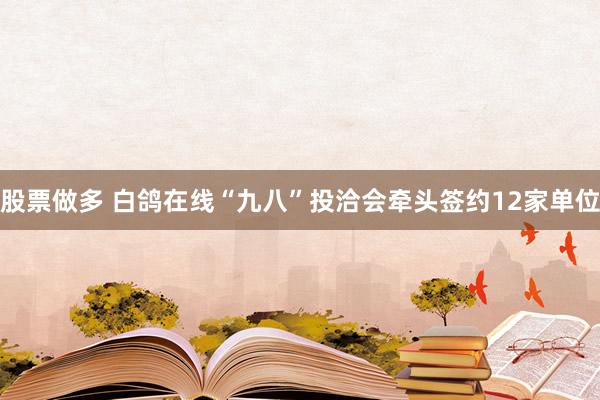 股票做多 白鸽在线“九八”投洽会牵头签约12家单位