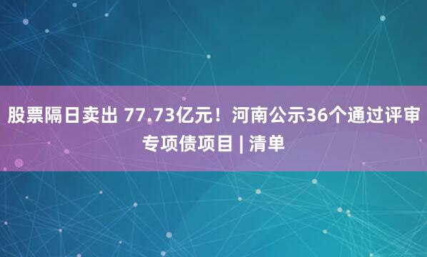 股票隔日卖出 77.73亿元！河南公示36个通过评审专项债项目 | 清单