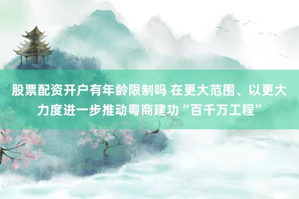 股票配资开户有年龄限制吗 在更大范围、以更大力度进一步推动粤商建功“百千万工程”