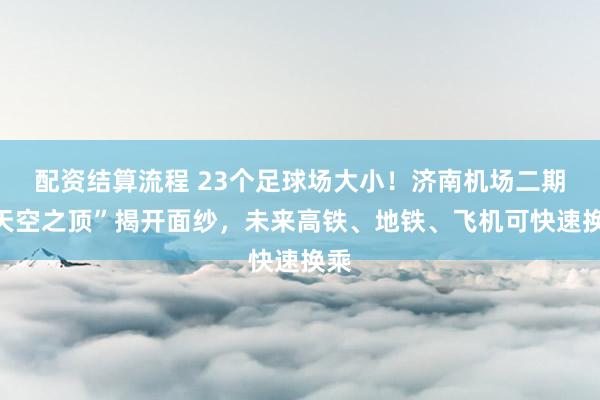 配资结算流程 23个足球场大小！济南机场二期“天空之顶”揭开面纱，未来高铁、地铁、飞机可快速换乘