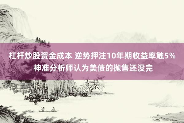 杠杆炒股资金成本 逆势押注10年期收益率触5% 神准分析师认为美债的抛售还没完