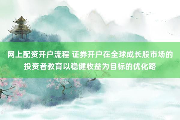 网上配资开户流程 证券开户在全球成长股市场的投资者教育以稳健收益为目标的优化路