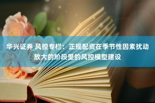 华兴证券 风控专栏：正规配资在季节性因素扰动放大的阶段里的风控模型建设