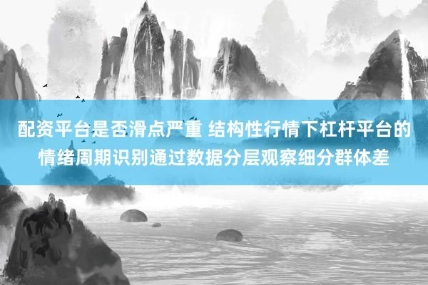 配资平台是否滑点严重 结构性行情下杠杆平台的情绪周期识别通过数据分层观察细分群体差