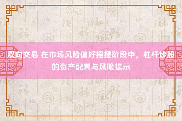 双向交易 在市场风险偏好摇摆阶段中，杠杆炒股的资产配置与风险提示