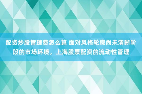 配资炒股管理费怎么算 面对风格轮廓尚未清晰阶段的市场环境，上海股票配资的流动性管理