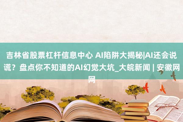 吉林省股票杠杆信息中心 AI陷阱大揭秘|AI还会说谎？盘点你不知道的AI幻觉大坑_大皖新闻 | 安徽网
