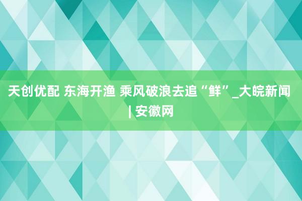 天创优配 东海开渔 乘风破浪去追“鲜”_大皖新闻 | 安徽网