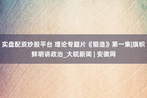 实盘配资炒股平台 理论专题片《锻造》第一集|旗帜鲜明讲政治_大皖新闻 | 安徽网