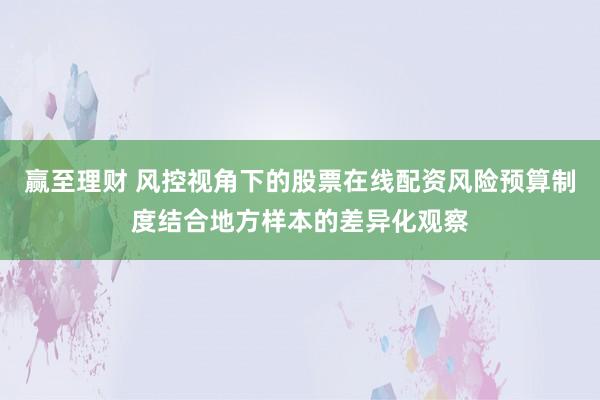 赢至理财 风控视角下的股票在线配资风险预算制度结合地方样本的差异化观察
