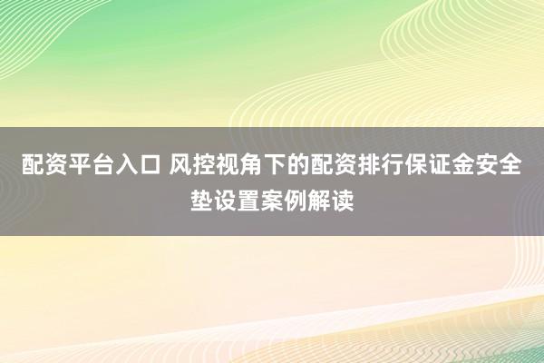 配资平台入口 风控视角下的配资排行保证金安全垫设置案例解读