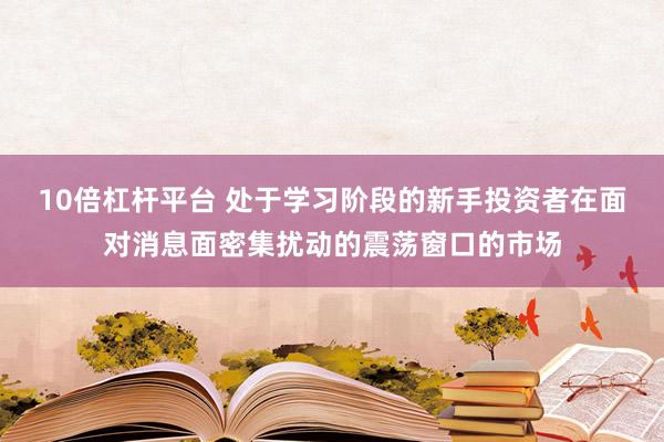 10倍杠杆平台 处于学习阶段的新手投资者在面对消息面密集扰动的震荡窗口的市场