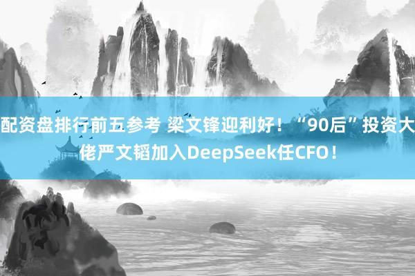 配资盘排行前五参考 梁文锋迎利好！“90后”投资大佬严文韬加入DeepSeek任CFO！