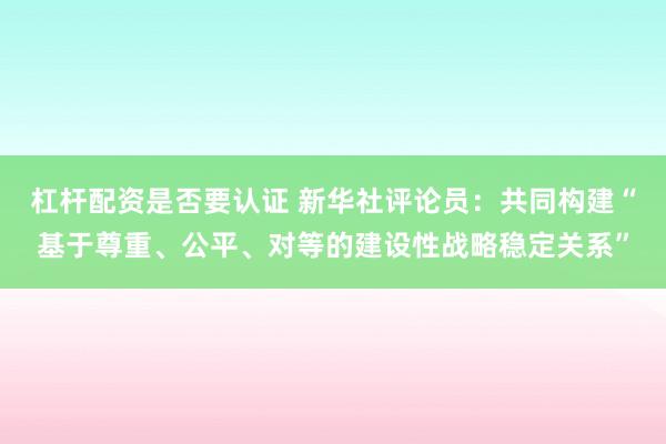 杠杆配资是否要认证 新华社评论员：共同构建“基于尊重、公平、对等的建设性战略稳定关系”