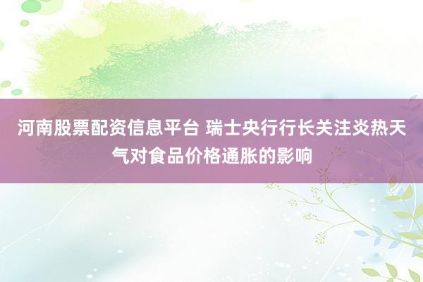 河南股票配资信息平台 瑞士央行行长关注炎热天气对食品价格通胀的影响