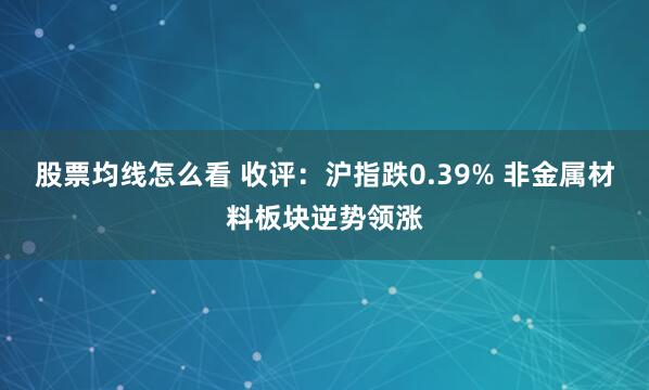 股票均线怎么看 收评:沪指跌0.39% 非金属材料板块逆势领涨