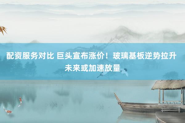 配资服务对比 巨头宣布涨价！玻璃基板逆势拉升 未来或加速放量