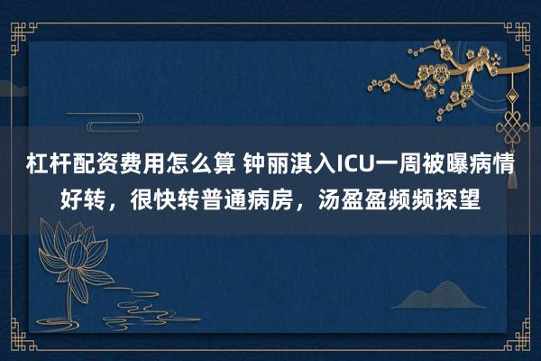 杠杆配资费用怎么算 钟丽淇入ICU一周被曝病情好转，很快转普通病房，汤盈盈频频探望