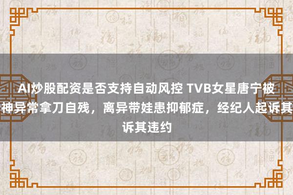 AI炒股配资是否支持自动风控 TVB女星唐宁被曝精神异常拿刀自残，离异带娃患抑郁症，经纪人起诉其违约