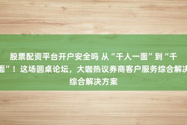 股票配资平台开户安全吗 从“千人一面”到“千人千面”！这场圆桌论坛，大咖热议券商客户服务综合解决方案