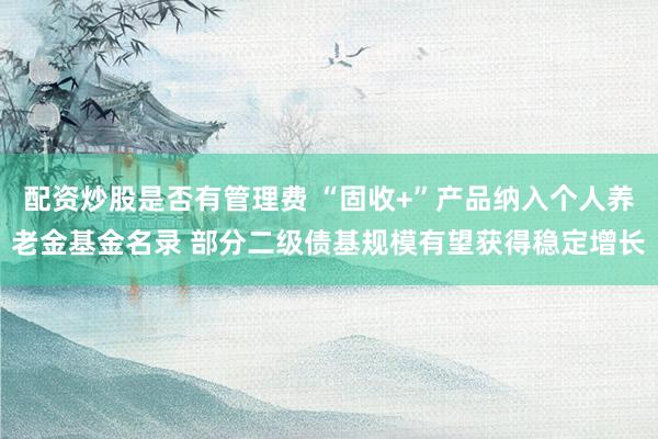 配资炒股是否有管理费 “固收+”产品纳入个人养老金基金名录 部分二级债基规模有望获得稳定增长