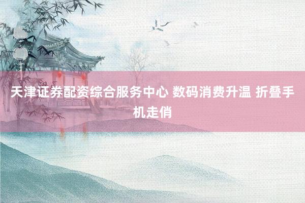 天津证券配资综合服务中心 数码消费升温 折叠手机走俏