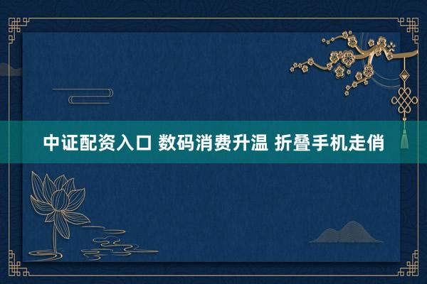 中证配资入口 数码消费升温 折叠手机走俏