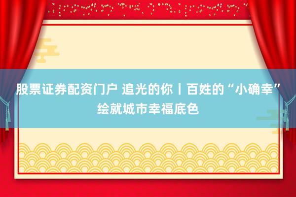 股票证券配资门户 追光的你丨百姓的“小确幸”绘就城市幸福底色