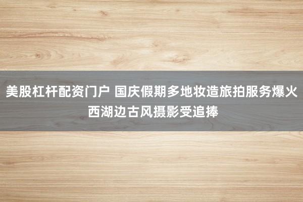 美股杠杆配资门户 国庆假期多地妆造旅拍服务爆火 西湖边古风摄影受追捧