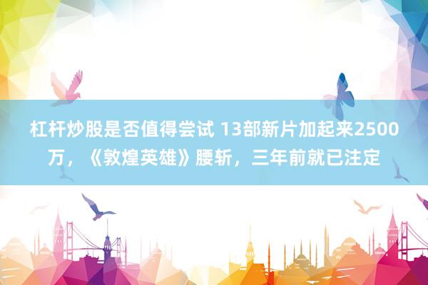 杠杆炒股是否值得尝试 13部新片加起来2500万，《敦煌英雄》腰斩，三年前就已注定