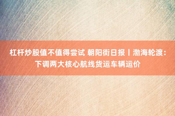 杠杆炒股值不值得尝试 朝阳街日报丨渤海轮渡：下调两大核心航线货运车辆运价