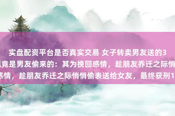 实盘配资平台是否真实交易 女子转卖男友送的300万元名表，结果发现竟是男友偷来的：其为挽回感情，趁朋友乔迁之际悄悄偷表送给女友，最终获刑10年