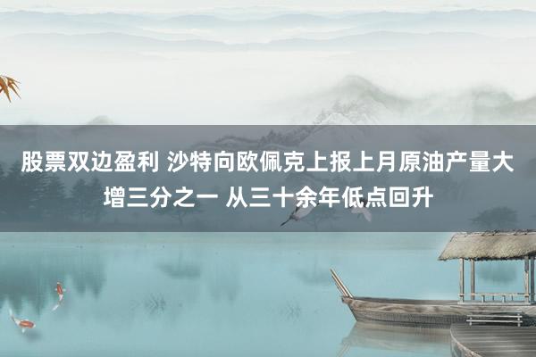 股票双边盈利 沙特向欧佩克上报上月原油产量大增三分之一 从三十余年低点回升