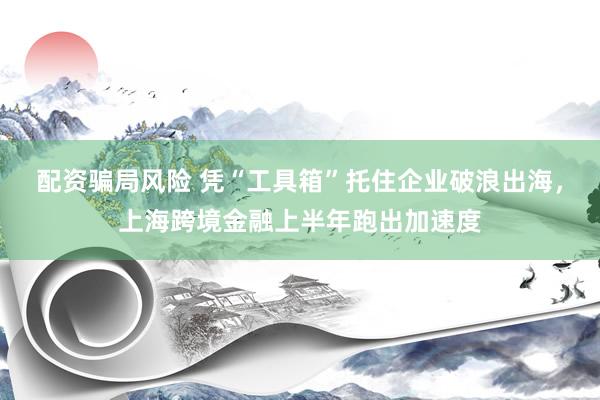 配资骗局风险 凭“工具箱”托住企业破浪出海，上海跨境金融上半年跑出加速度