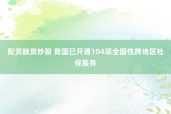 配资融资炒股 我国已开通104项全国性跨地区社保服务