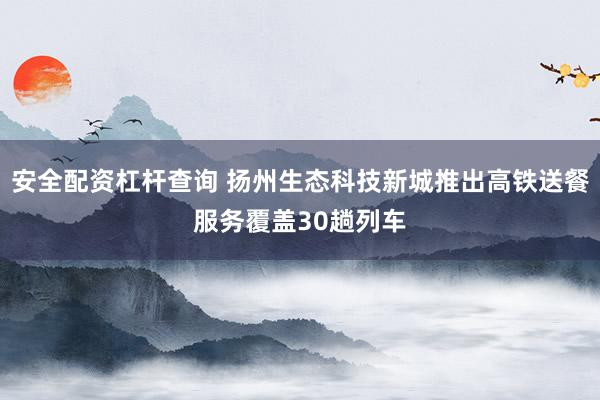 安全配资杠杆查询 扬州生态科技新城推出高铁送餐服务覆盖30趟列车