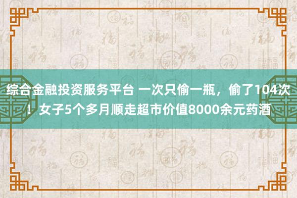 综合金融投资服务平台 一次只偷一瓶，偷了104次！女子5个多月顺走超市价值8000余元药酒