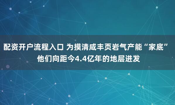 配资开户流程入口 为摸清咸丰页岩气产能“家底”  他们向距今4.4亿年的地层进发