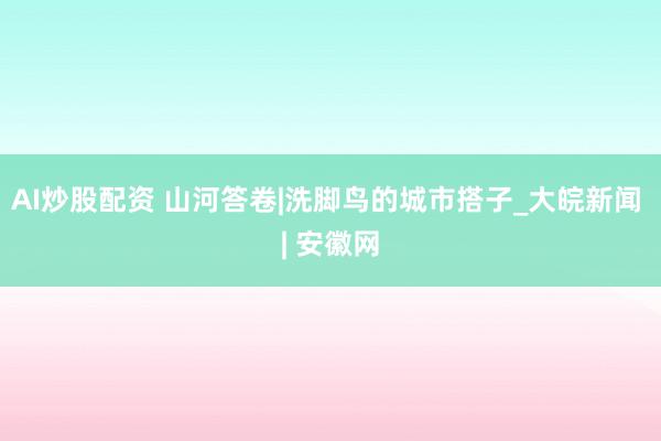 AI炒股配资 山河答卷|洗脚鸟的城市搭子_大皖新闻 | 安徽网