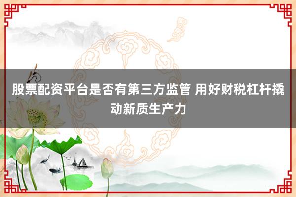 股票配资平台是否有第三方监管 用好财税杠杆撬动新质生产力
